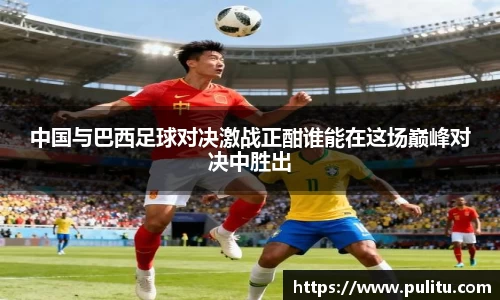 中国与巴西足球对决激战正酣谁能在这场巅峰对决中胜出
