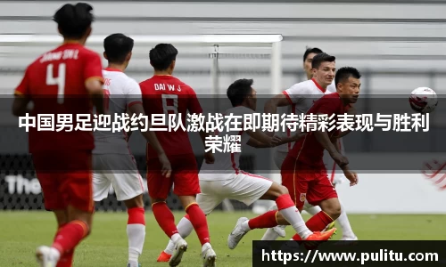 中国男足迎战约旦队激战在即期待精彩表现与胜利荣耀